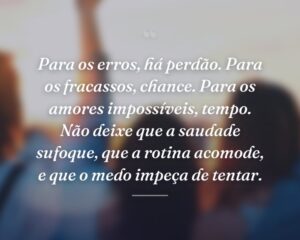Para os erros, há perdão. Para os fracassos, chance. Para os amores impossíveis, tempo. Não deixe que a saudade sufoque, que a rotina acomode, e que o medo impeça de tentar.