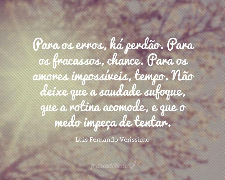 Para os erros, há perdão. Para os fracassos, chance. Para os amores impossíveis, tempo. Não deixe que a saudade sufoque, que a rotina acomode, e que o medo impeça de tentar.