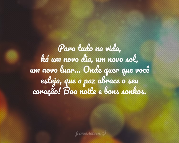 Para tudo na vida, há um novo dia, um novo sol, um novo luar... Onde quer que você esteja, que a paz abrace o seu coração! Boa noite e bons sonhos.