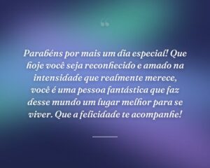 Parabéns por mais um dia especial! Que hoje você seja reconhecido e amado na intensidade que realmente merece, você é uma pessoa fantástica que faz desse mundo um lugar melhor para se viver. Que a felicidade te acompanhe!