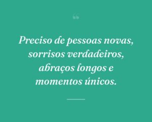 Preciso de pessoas novas, sorrisos verdadeiros, abraços longos e momentos únicos.