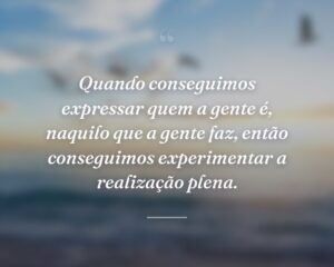 Quando conseguimos expressar quem a gente é, naquilo que a gente faz, então conseguimos experimentar a realização plena.
