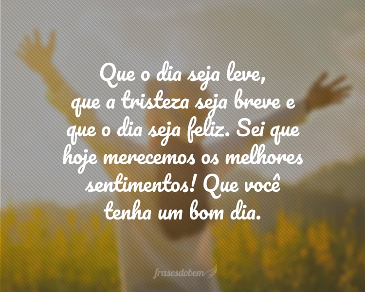 Que o dia seja leve, que a tristeza seja breve e que o dia seja feliz. Sei que hoje merecemos os melhores sentimentos! Que você tenha um bom dia.