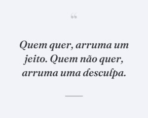 Quem quer, arruma um jeito. Quem não quer, arruma uma desculpa.