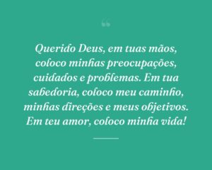 Querido Deus, em tuas mãos, coloco minhas preocupações, cuidados e problemas. Em tua sabedoria, coloco meu caminho, minhas direções e meus objetivos. Em teu amor, coloco minha vida!