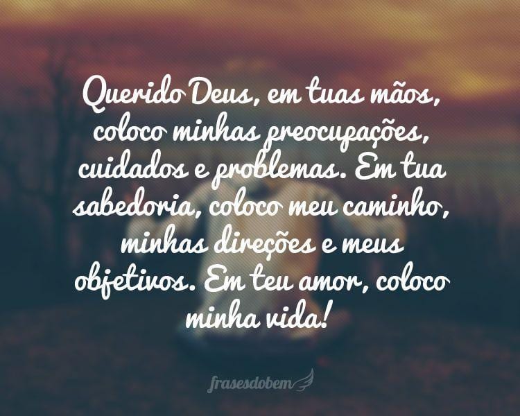 Querido Deus, em tuas mãos, coloco minhas preocupações, cuidados e problemas. Em tua sabedoria, coloco meu caminho, minhas direções e meus objetivos. Em teu amor, coloco minha vida!