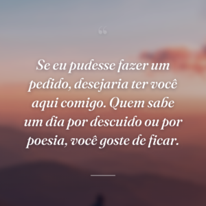 Se eu pudesse fazer um pedido, desejaria ter você aqui comigo. Quem sabe um dia por descuido ou por poesia, você goste de ficar.