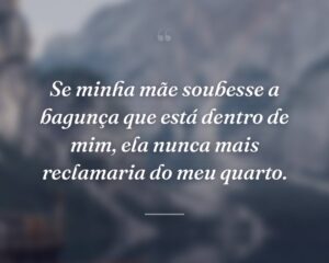 Se minha mãe soubesse a bagunça que está dentro de mim, ela nunca mais reclamaria do meu quarto.