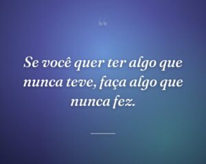 Se você quer ter algo que nunca teve, faça algo que nunca fez.