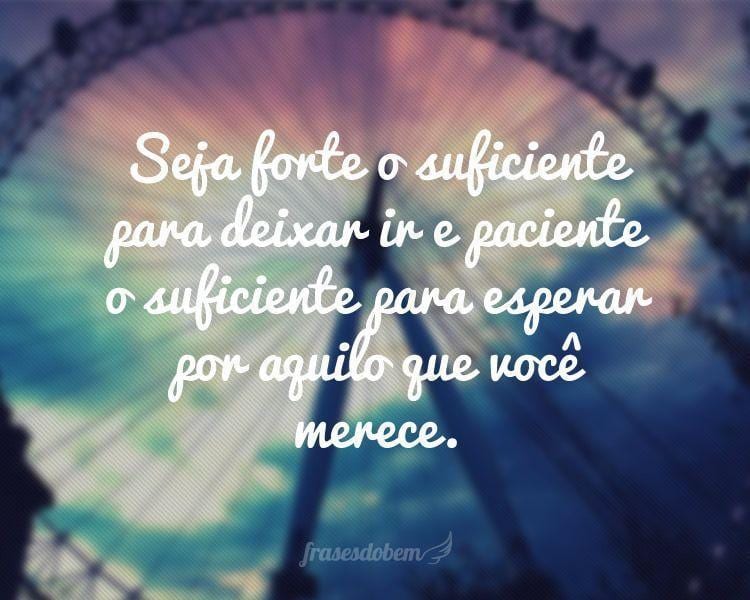 Seja forte o suficiente para deixar ir e paciente o suficiente para esperar por aquilo que você merece.