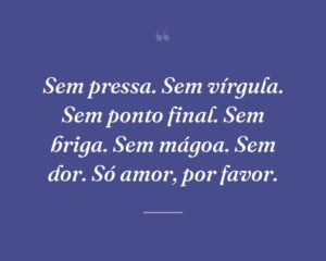 Sem pressa. Sem vírgula. Sem ponto final. Sem briga. Sem mágoa. Sem dor. Só amor, por favor.
