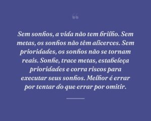 Sem sonhos, a vida não tem brilho. Sem metas, os sonhos não têm alicerces. Sem prioridades, os sonhos não se tornam reais. Sonhe, trace metas, estabeleça prioridades e corra riscos para executar seus sonhos. Melhor é errar por tentar do que errar por omitir.
