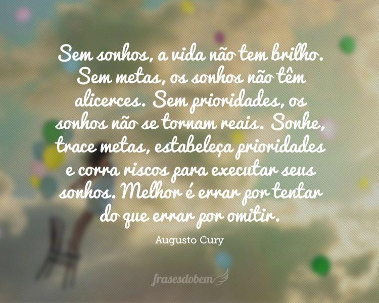 Sem sonhos, a vida não tem brilho. Sem metas, os sonhos não têm alicerces. Sem prioridades, os sonhos não se tornam reais. Sonhe, trace metas, estabeleça prioridades e corra riscos para executar seus sonhos. Melhor é errar por tentar do que errar por omitir.