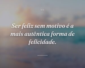 Ser feliz sem motivo é a mais autêntica forma de felicidade.