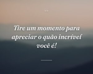 Tire um momento para apreciar o quão incrível você é!