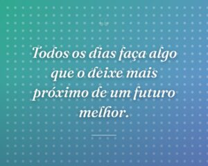 Todos os dias faça algo que o deixe mais próximo de um futuro melhor.