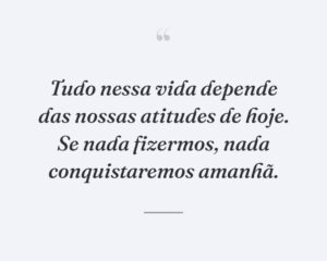 Tudo nessa vida depende das nossas atitudes de hoje. Se nada fizermos, nada conquistaremos amanhã.