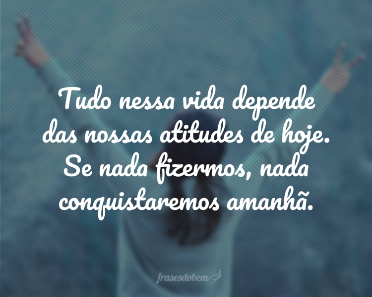 Tudo nessa vida depende das nossas atitudes de hoje. Se nada fizermos, nada conquistaremos amanhã.