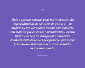 Tudo o que não sou não pode me interessar, há impossibilidade de ser além do que se é — no entanto eu me ultrapasso mesmo sem o delírio, sou mais do que eu quase normalmente... Aceito tudo o que vem de mim porque não tenho conhecimento das causas e é possível que esteja pisando no vital sem saber; é essa a minha maior humildade.