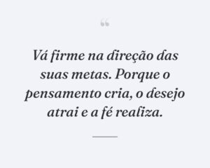 Vá firme na direção das suas metas. Porque o pensamento cria, o desejo atrai e a fé realiza.