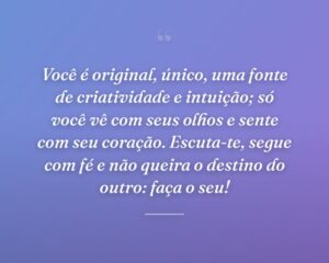 Você é original, único, uma fonte de criatividade e intuição; só você vê com seus olhos e sente com seu coração. Escuta-te, segue com fé e não queira o destino do outro: faça o seu!