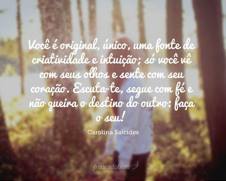 Você é original, único, uma fonte de criatividade e intuição; só você vê com seus olhos e sente com seu coração. Escuta-te, segue com fé e não queira o destino do outro: faça o seu!