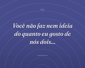 Você não faz nem ideia do quanto eu gosto de nós dois...