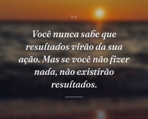 Você nunca sabe que resultados virão da sua ação. Mas se você não fizer nada, não existirão resultados.