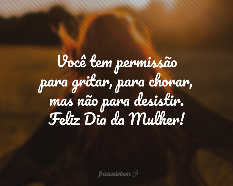 Você tem permissão para gritar, para chorar, mas não para desistir. Feliz Dia da Mulher!