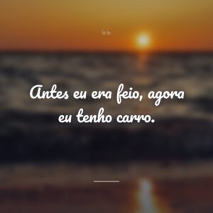 Antes eu era feio, agora eu tenho carro.