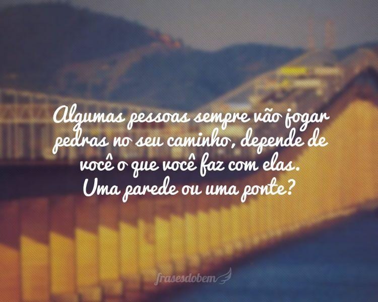 Algumas pessoas sempre vão jogar pedras no seu caminho, depende de você o que você faz com elas. Uma parede ou uma ponte?