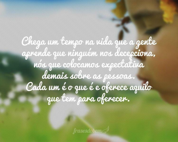 Chega um tempo na vida que a gente aprende que ninguém nos decepciona, nós que colocamos expectativa demais sobre as pessoas. Cada um é o que é e oferece aquilo que tem para oferecer.