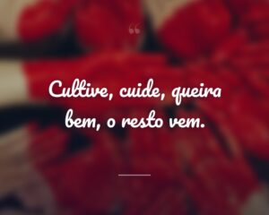 Cultive, cuide, queira bem, o resto vem.