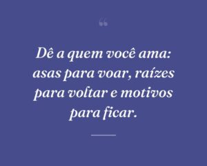 Dê a quem você ama: asas para voar, raízes para voltar e motivos para ficar.
