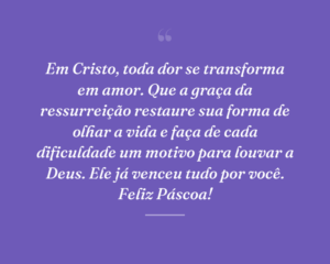 Em Cristo, toda dor se transforma em amor. Que a graça da ressurreição restaure sua forma de olhar a vida e faça de cada dificuldade um motivo para louvar a Deus. Ele já venceu tudo por você. Feliz Páscoa!