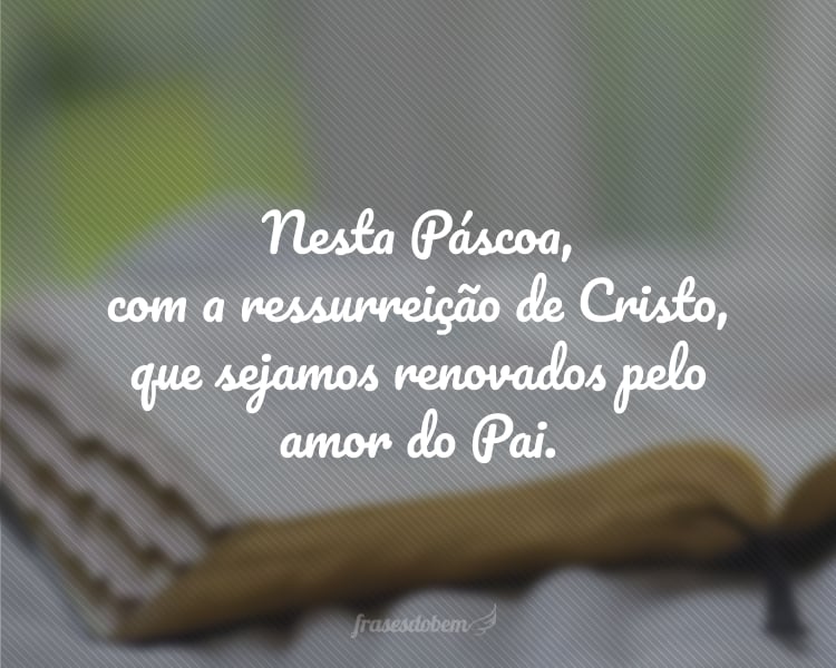 Nesta Páscoa, com a ressurreição de Cristo, que sejamos renovados pelo amor do Pai.