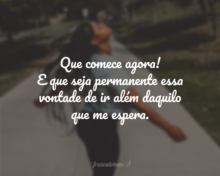 Que comece agora! E que seja permanente essa vontade de ir além daquilo que me espera.