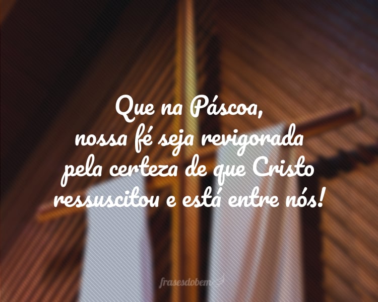 Que, na Páscoa, nossa fé seja revigorada pela certeza de que Cristo ressuscitou e está entre nós!