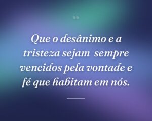 Que o desânimo e a tristeza sejam  sempre vencidos pela vontade e fé que habitam em nós.