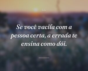 Se você vacila com a pessoa certa, a errada te ensina como dói.