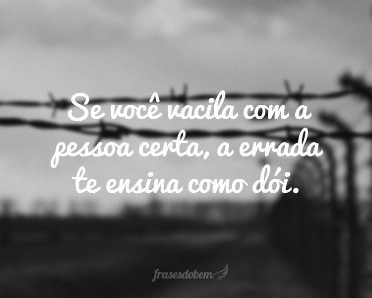 Se você vacila com a pessoa certa, a errada te ensina como dói.