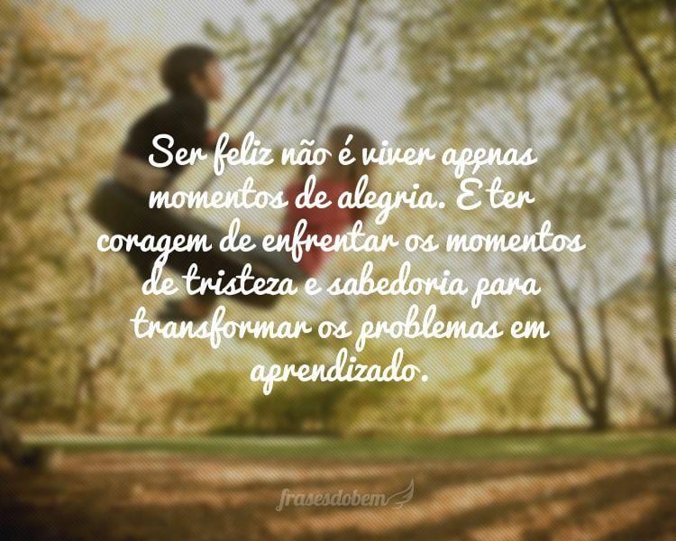 Ser feliz não é viver apenas momentos de alegria. É ter coragem de enfrentar os momentos de tristeza e sabedoria para transformar os problemas em aprendizado.