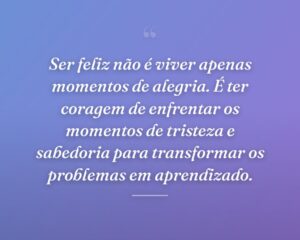 Ser feliz não é viver apenas momentos de alegria. É ter coragem de enfrentar os momentos de tristeza e sabedoria para transformar os problemas em aprendizado.