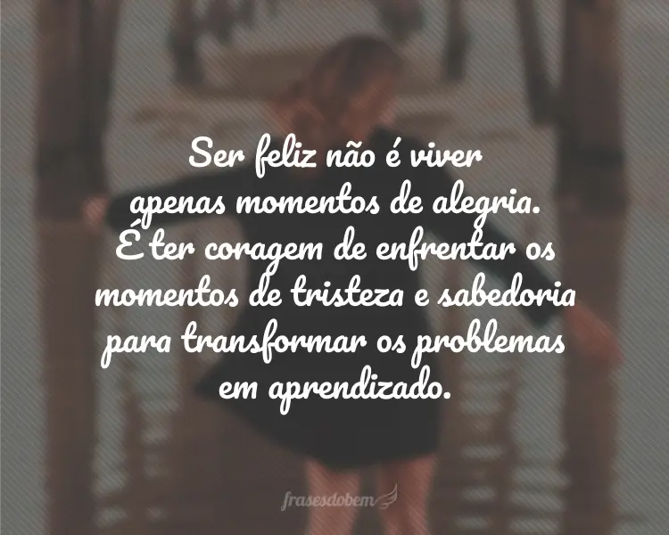 Ser feliz não é viver apenas momentos de alegria. É ter coragem de enfrentar os momentos de tristeza e sabedoria para transformar os problemas em aprendizado.