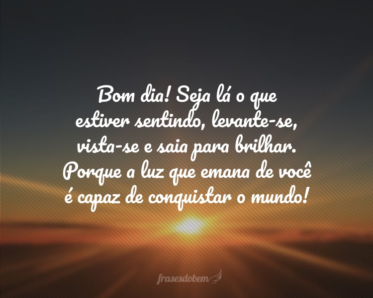 Bom dia! Seja lá o que estiver sentindo, levante-se, vista-se e saia para brilhar. Porque a luz que emana de você é capaz de conquistar o mundo!