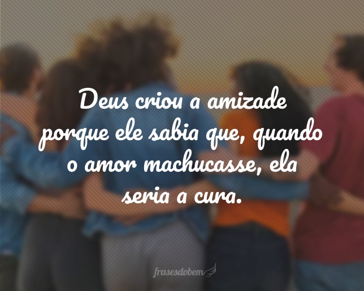 Deus criou a amizade porque ele sabia que, quando o amor machucasse, ela seria a cura.