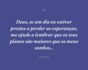 Deus, se um dia eu estiver prestes a perder as esperanças, me ajude a lembrar que os teus planos são maiores que os meus sonhos...