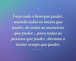Faça todo o bem que puder, usando todos os meios que puder, de todas as maneiras que puder… para todas as pessoas que puder, durante o maior tempo que puder.