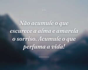 Não acumule o que escurece a alma e amarela o sorriso. Acumule o que perfuma a vida!