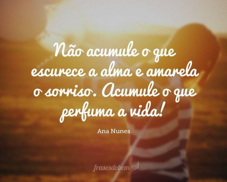 Não acumule o que escurece a alma e amarela o sorriso. Acumule o que perfuma a vida!